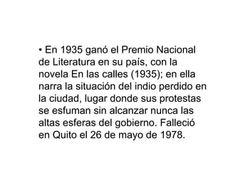 • En 1935 ganó el Premio Nacional
de Literatura en su país, con la
novela En las calles (1935); en ella
narra la situación del indio perdido en
la ciudad, lugar donde sus protestas
se esfuman sin alcanzar nunca las
altas esferas del gobierno. Falleció
en Quito el 26 de mayo de 1978.
 