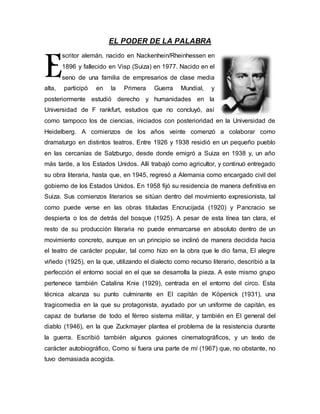 EL PODER DE LA PALABRA 
scritor alemán, nacido en Nackenhein/Rheinhessen en 
1896 y fallecido en Visp (Suiza) en 1977. Nacido en el 
seno de una familia de empresarios de clase media 
E 
alta, participó en la Primera Guerra Mundial, y 
posteriormente estudió derecho y humanidades en la 
Universidad de F rankfurt, estudios que no concluyó, así 
como tampoco los de ciencias, iniciados con posterioridad en la Universidad de 
Heidelberg. A comienzos de los años veinte comenzó a colaborar como 
dramaturgo en distintos teatros. Entre 1926 y 1938 residió en un pequeño pueblo 
en las cercanías de Salzburgo, desde donde emigró a Suiza en 1938 y, un año 
más tarde, a los Estados Unidos. Allí trabajó como agricultor, y continuó entregado 
su obra literaria, hasta que, en 1945, regresó a Alemania como encargado civil del 
gobierno de los Estados Unidos. En 1958 fijó su residencia de manera definitiva en 
Suiza. Sus comienzos literarios se sitúan dentro del movimiento expresionista, tal 
como puede verse en las obras tituladas Encrucijada (1920) y Pancracio se 
despierta o los de detrás del bosque (1925). A pesar de esta línea tan clara, el 
resto de su producción literaria no puede enmarcarse en absoluto dentro de un 
movimiento concreto, aunque en un principio se inclinó de manera decidida hacia 
el teatro de carácter popular, tal como hizo en la obra que le dio fama, El alegre 
viñedo (1925), en la que, utilizando el dialecto como recurso literario, describió a la 
perfección el entorno social en el que se desarrolla la pieza. A este mismo grupo 
pertenece también Catalina Knie (1929), centrada en el entorno del circo. Esta 
técnica alcanza su punto culminante en El capitán de Köpenick (1931), una 
tragicomedia en la que su protagonista, ayudado por un uniforme de capitán, es 
capaz de burlarse de todo el férreo sistema militar, y también en El general del 
diablo (1946), en la que Zuckmayer plantea el problema de la resistencia durante 
la guerra. Escribió también algunos guiones cinematográficos, y un texto de 
carácter autobiográfico, Como si fuera una parte de mí (1967) que, no obstante, no 
tuvo demasiada acogida. 
 