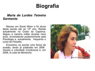 Biografia Maria de Lurdes Teixeira Sarmento   Nasceu em Souto Maior e foi aluna desta escola até ao 12º ano. Reside actualmente na Costa da Caparica. Seguiu a carreira militar durante nove anos, enveredando posteriormente pela Psicologia e, actualmente,  frequenta o curso de Filosofia.  Encontrou na escrita uma forma de evasão, tendo já publicado em 2006  Gavela  e  Liberdade Condicional  e, em 2008,  A Loba da Montanha .  