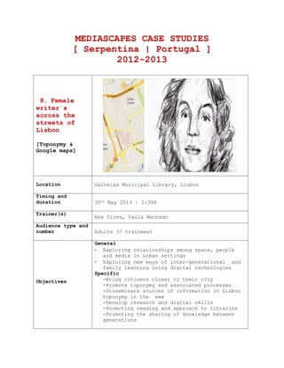 1
MEDIASCAPES CASE STUDIES
[ Serpentina | Portugal ]
2011-2013
8. Female
writer´s
across the
streets of
Lisbon
[Toponymy &
Google maps]
Location Galveias Municipal Library, Lisbon
Timing and
duration 30th
May 2013 | 2:30H
Partners
Toponymy department of Lisbon city hall
Galveias Library
Trainer(s)
Ana Pires, Paula Machado
Audience type and
number Adults (7 trainees)
Objectives
General
- Exploring relationships among space, people
and media in urban settings
- Exploring new ways of inter-generational and
family learning using digital technologies
Specific
-Bring citizens closer to their city
-Promote toponymy and associated processes
-Disseminate sources of information in Lisbon
toponymy in the www
-Develop research and digital skills
-Promoting reading and approach to libraries
-Promoting the sharing of knowledge between
generations
Description of After a presentation by a specialist, of the
 