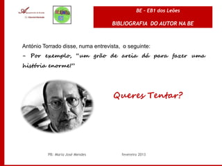 BE – EB1 dos Leões

                                   BIBLIOGRAFIA DO AUTOR NA BE



António Torrado disse, numa entrevista, o seguinte:
- Por exemplo, “um grão de areia dá para fazer uma
história enorme!”




                                    Queres Tentar?




          PB: Maria José Mendes        fevereiro 2013
 
