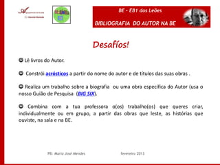 BE – EB1 dos Leões

                                     BIBLIOGRAFIA DO AUTOR NA BE



                                     Desafíos!
☺ Lê livros do Autor.

☺ Constrói acrósticos a partir do nome do autor e de títulos das suas obras .

☺ Realiza um trabalho sobre a biografia ou uma obra específica do Autor (usa o
nosso Guião de Pesquisa (BIG SIX).

☺ Combina com a tua professora o(os) trabalho(os) que queres criar,
individualmente ou em grupo, a partir das obras que leste, as histórias que
ouviste, na sala e na BE.




             PB: Maria José Mendes           fevereiro 2013
 
