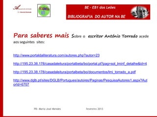 BE – EB1 dos Leões

                                     BIBLIOGRAFIA DO AUTOR NA BE




Para saberes mais sobre o                      escritor António Torrado acede
aos seguintes sites:


http://www.portaldaliteratura.com/autores.php?autor=23

http://195.23.38.178/casadaleitura/portalbeta/bo/portal.pl?pag=sol_lminf_detalhe&id=4

http://195.23.38.178/casadaleitura/portalbeta/bo/documentos/lmi_torrado_a.pdf

http://www.dglb.pt/sites/DGLB/Portugues/autores/Paginas/PesquisaAutores1.aspx?Aut
orId=6707




             PB: Maria José Mendes            fevereiro 2013
 
