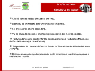 BE – EB1 dos Leões

                                               BIOGRAFIA DO AUTOR


 António Torrado nasceu em Lisboa, em 1939.

 Licenciou-se em filosofia pela Universidade de Coimbra.

 Foi professor do ensino secundário.

 Viu-se afastado do ensino, em meados dos anos 60, por motivos políticos.

 Foi fundador de uma escola infantil e básica, pioneira em Portugal do Movimento
da Escola Moderna (técnicas Freinet).

 Foi professor de Literatura Infantil na Escola de Educadores de Infância de Lisboa
(1973/74).

 Dedicou-se à escrita desde muito cedo, tendo começado a publicar contos para a
infância aos 18 anos.




                       PB: Maria José Mendes            fevereiro 2013
 