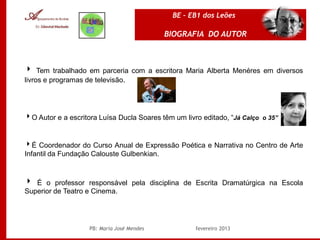 BE – EB1 dos Leões

                                            BIOGRAFIA DO AUTOR



 Tem trabalhado em parceria com a escritora Maria Alberta Menéres em diversos
livros e programas de televisão.




O Autor e a escritora Luísa Ducla Soares têm um livro editado, “Já Calço o 35”


É Coordenador do Curso Anual de Expressão Poética e Narrativa no Centro de Arte
Infantil da Fundação Calouste Gulbenkian.



 É o professor responsável pela disciplina de Escrita Dramatúrgica na Escola
Superior de Teatro e Cinema.




                    PB: Maria José Mendes            fevereiro 2013
 