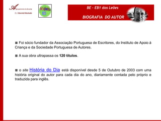 BE – EB1 dos Leões

                                          BIOGRAFIA DO AUTOR




▩ Foi sócio fundador da Associação Portuguesa de Escritores, do Instituto de Apoio à
Criança e da Sociedade Portuguesa de Autores.

▩ A sua obra ultrapassa os 120 títulos.



▩ o site História do Dia está disponível desde 5 de Outubro de 2003 com uma
história original do autor para cada dia do ano, diariamente contada pelo próprio e
traduzida para inglês.
 