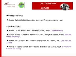 BE – EB1 dos Leões

                                           PRÉMIOS



Prémios ao Autor:

 Grande Prémio Gulbenkian de Literatura para Crianças e Jovens, 1988


Prémios à Obra:

“Honour List” do Prémio Hans Cristian Andersen, 1974 (O Veado Florido)

 Grande Prémio Gulbenkian de Literatura para Crianças e Jovens, 1980 (Como se
faz cor-de-laranja)

 Prémio José Galeno, da Sociedade Portuguesa de Autores, 1983 (De Vítor ao
Xadrez)

 Prémio de Teatro Garrett, da Secretaria de Estado da Cultura, 1984 (O Adorável
homem das neves)
 