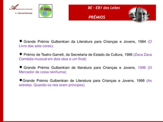 BE – EB1 dos Leões

                                         PRÉMIOS




 Grande Prémio Gulbenkian da Literatura para Crianças e Jovens, 1984 (O
Livro das sete cores);

 Prémio de Teatro Garrett, da Secretaria de Estado da Cultura, 1986 (Zaca Zaca
Comédia musical em dois atos e um final)

 Grande Prémio Gulbenkian de literatura para Crianças e Jovens, 1996 (O
Mercador de coisa nenhuma)

Grande Prémio Gulbenkian de Literatura para Crianças e Jovens, 1998 (As
estrelas. Quando os reis eram príncipes)
 