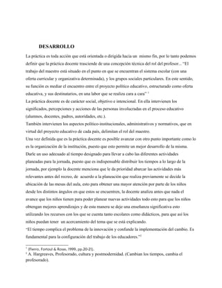 DESARROLLO
La práctica es toda acción que está orientada o dirigida hacia un mismo fin, por lo tanto podemos
definir que la práctica docente trasciende de una concepción técnica del rol del profesor... “El
trabajo del maestro está situado en el punto en que se encuentran el sistema escolar (con una
oferta curricular y organizativa determinada), y los grupos sociales particulares. En este sentido,
su función es mediar el encuentro entre el proyecto político educativo, estructurado como oferta
educativa, y sus destinatarios, en una labor que se realiza cara a cara” 1
La práctica docente es de carácter social, objetivo e intencional. En ella intervienen los
signiﬁcados, percepciones y acciones de las personas involucradas en el proceso educativo
(alumnos, docentes, padres, autoridades, etc.).
También intervienen los aspectos político-institucionales, administrativos y normativos, que en
virtud del proyecto educativo de cada país, delimitan el rol del maestro.
Una vez definida que es la práctica docente es posible avanzar con otro punto importante como lo
es la organización de la institución, puesto que esto permite un mejor desarrollo de la misma.
Darle un uso adecuado al tiempo designado para llevar a cabo las diferentes actividades
planeadas para la jornada, puesto que es indispensable distribuir los tiempos a lo largo de la
jornada, por ejemplo la docente menciona que le da prioridad abarcar las actividades más
relevantes antes del recreo, de acuerdo a la planeación que realiza previamente se decide la
ubicación de las mesas del aula, esto para obtener una mayor atención por parte de los niños
desde los distintos ángulos en que estos se encuentren, la docente analiza antes que nada el
avance que los niños tienen para poder planear nuevas actividades todo esto para que los niños
obtengan mejores aprendizajes y de esta manera se deje una enseñanza significativa esto
utilizando los recursos con los que se cuenta tanto escolares como didácticos, para que así los
niños puedan tener un acercamiento del tema que se está explicando.
“El tiempo complica el problema de la innovación y confunde la implementación del cambio. Es
fundamental para la configuración del trabajo de los educadores.”2
1
(Fierro, Fortoul & Rosas, 1999, pp.20-21).
2
A. Hargreaves, Profesorado, cultura y postmodernidad. (Cambian los tiempos, cambia el
profesorado).
 