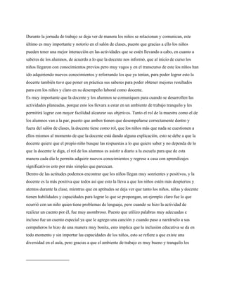 Durante la jornada de trabajo se deja ver de manera los niños se relacionan y comunican, este
último es muy importante y notorio en el salón de clases, puesto que gracias a ello los niños
pueden tener una mejor interacción en las actividades que se estén llevando a cabo, en cuanto a
saberes de los alumnos, de acuerdo a lo que la docente nos informó, que al inicio de curso los
niños llegaron con conocimientos previos pero muy vagos y en el transcurso de este los niños han
ido adquiriendo nuevos conocimientos y reforzando los que ya tenían, para poder lograr esto la
docente también tuvo que poner en práctica sus saberes para poder obtener mejores resultados
para con los niños y claro en su desempeño laboral como docente.
Es muy importante que la docente y los alumnos se comuniquen para cuando se desarrollen las
actividades planeadas, porque esto los llevara a estar en un ambiente de trabajo tranquilo y les
permitirá lograr con mayor facilidad alcanzar sus objetivos. Tanto el rol de la maestra como el de
los alumnos van a la par, puesto que ambos tienen que desempeñarse correctamente dentro y
fuera del salón de clases, la docente tiene como rol, que los niños más que nada se cuestionen a
ellos mismos al momento de que la docente está dando alguna explicación, esto se debe a que la
docente quiere que el propio niño busque las respuestas a lo que quiere saber y no dependa de lo
que la docente le diga, el rol de los alumnos es asistir a diario a la escuela para que de esta
manera cada día le permita adquirir nuevos conocimientos y regrese a casa con aprendizajes
significativos esto por más simples que parezcan.
Dentro de las actitudes podemos encontrar que los niños llegan muy sonrientes y positivos, y la
docente es la más positiva que todos así que esto la lleva a que los niños estén más despiertos y
atentos durante la clase, mientras que en aptitudes se deja ver que tanto los niños, niñas y docente
tienen habilidades y capacidades para lograr lo que se propongan, un ejemplo claro fue lo que
ocurrió con un niño quien tiene problemas de lenguaje, pero cuando se hizo la actividad de
realizar un cuento por él, fue muy asombroso. Puesto que utilizo palabras muy adecuadas e
incluso fue un cuento especial ya que le agrego una canción y cuando paso a narrárselo a sus
compañeros lo hizo de una manera muy bonita, esto implica que la inclusión educativa se da en
todo momento y sin importar las capacidades de los niños, esto se refiere a que existe una
diversidad en el aula, pero gracias a que el ambiente de trabajo es muy bueno y tranquilo los
 