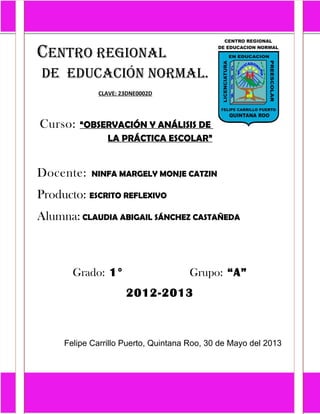 CENTRO REGIONAL
DE EDUCACIÓN NORMAL.
CLAVE: 23DNE0002D
Curso: “OBSERVACIÓN Y ANÁLISIS DE
LA PRÁCTICA ESCOLAR”
Docente: NINFA MARGELY MONJE CATZIN
Producto: ESCRITO REFLEXIVO
Alumna: CLAUDIA ABIGAIL SÁNCHEZ CASTAÑEDA
Grado: 1° Grupo: “A”
2012-2013
Felipe Carrillo Puerto, Quintana Roo, 30 de Mayo del 2013
 