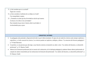 21. ¿Cuál considera que es su actitud?
Segura de sí mismo.
22. ¿Cómo considera el ambiente de su trabajo en el aula?
Con tranquilidad y respeto.
23. ¿Tomando en cuenta que hay diversidad en aula de qué manera
involucra a los niños en las actividades?
Pues tratando de que tome el interés sobre la actividad e ir
involucrándolo poco a poco.
CONCEPTOS / AUTORES
La pedagogía actúa poniendo a disposición del niño lo que le falta al producto. Si opera de este modo los criterios serán siempre explícitos y
específicos, y el niño conocerá los criterios. Los criterios pueden ser implícitos, múltiples y difusos. “La estructura del discurso pedagógico”.
p. 79. Basil Bernstein.
Un profesor, es una persona que sabe algo y cuya función consiste en transmitir ese saber a otros. “Los saberes del docente y su desarrollo
profesional”. p. 25. Maurice Tardif.
Saberes de la formación profesional (de las ciencias de la educación y de la ideología pedagógica): podemos llamar saberes profesionales al
conjunto de saberes transmitidos por las instituciones de formación del profesorado. “Los saberes del docente y su desarrollo profesional”. p.
29. Maurice Tardif.
 