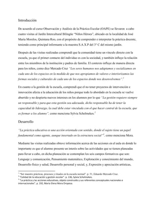 Introducción
De acuerdo al curso Observación y Análisis de la Práctica Escolar (OAPE) se llevaron a cabo
cuatro visitas al Jardín Intercultural Bilingüe “Niños Héroes”, ubicado en la localidad de José
María Morelos, Quintana Roo, con el propósito de comprender e interpretar la práctica docente,
teniendo como principal informante a la maestra S.A.X.P del 3° C del mismo jardín.
Después de las visitas realizadas comprendí que la comunidad tiene un vínculo directo con la
escuela, ya que el primer contacto del individuo es con la sociedad, y también influye la relación
entre los miembros de la institución y padres de familia. El contexto influye de manera directa
para los niños, como dice Mercado Cruz “Los seres humanos nos adaptamos y socializamos en
cada uno de los espacios en la medida de que nos apropiamos de valores e interiorizamos las
formas sociales y culturales de cada uno de los espacios donde nos desenvolvemos”.1
En cuanto a la gestión de la escuela, comprendí que el no tener proyectos de intervención e
innovación afecta a la educación de los niños porque todo lo abordado en la escuela se vuelve
aburrido y no despierta nuevos intereses en los alumnos por lo que “La gestión requiere siempre
un responsable y para que esta gestión sea adecuada, dicho responsable ha de tener la
capacidad de liderazgo, la cual debe estar vinculada con el que hacer central de la escuela, que
es formar a los alumno”, como menciona Sylvia Schelmekes.2
Desarrollo
“La práctica educativa es una acción orientada con sentido, donde el sujeto tiene un papel
fundamental como agente, aunque insertado en la estructura social”3
, como menciona Mora.
Mediante las visitas realizadas obtuve información acerca de las acciones en el aula en donde lo
importante es que el alumno presente un interés sobre las actividades que se tienen planeadas
para llevar a cabo, en dicha planeación se contemplan los seis campos formativos que son:
Lenguaje y comunicación, Pensamiento matemático, Exploración y conocimiento del mundo,
Desarrollo físico y salud, Desarrollo personal y social, y, Expresión y apreciación artísticas,
1
“Ser maestro prácticas, procesos y rituales en la escuela normal”. p. 51, Eduardo Mercado Cruz.
2
“Calidad de la educación y gestión escolar”. p. 136, Sylvia Schelmekes.
3
“La práctica y las acciones educativas, objeto construido y sus referentes conceptuales nacionales e
internacionales”. p. 192, María Elena Mora Oropeza.
 