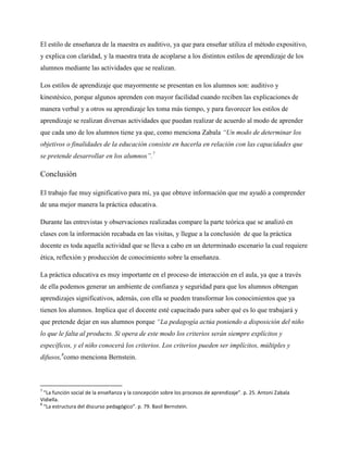 El estilo de enseñanza de la maestra es auditivo, ya que para enseñar utiliza el método expositivo,
y explica con claridad, y la maestra trata de acoplarse a los distintos estilos de aprendizaje de los
alumnos mediante las actividades que se realizan.
Los estilos de aprendizaje que mayormente se presentan en los alumnos son: auditivo y
kinestésico, porque algunos aprenden con mayor facilidad cuando reciben las explicaciones de
manera verbal y a otros su aprendizaje les toma más tiempo, y para favorecer los estilos de
aprendizaje se realizan diversas actividades que puedan realizar de acuerdo al modo de aprender
que cada uno de los alumnos tiene ya que, como menciona Zabala “Un modo de determinar los
objetivos o finalidades de la educación consiste en hacerla en relación con las capacidades que
se pretende desarrollar en los alumnos”.7
Conclusión
El trabajo fue muy significativo para mí, ya que obtuve información que me ayudó a comprender
de una mejor manera la práctica educativa.
Durante las entrevistas y observaciones realizadas compare la parte teórica que se analizó en
clases con la información recabada en las visitas, y llegue a la conclusión de que la práctica
docente es toda aquella actividad que se lleva a cabo en un determinado escenario la cual requiere
ética, reflexión y producción de conocimiento sobre la enseñanza.
La práctica educativa es muy importante en el proceso de interacción en el aula, ya que a través
de ella podemos generar un ambiente de confianza y seguridad para que los alumnos obtengan
aprendizajes significativos, además, con ella se pueden transformar los conocimientos que ya
tienen los alumnos. Implica que el docente esté capacitado para saber qué es lo que trabajará y
que pretende dejar en sus alumnos porque “La pedagogía actúa poniendo a disposición del niño
lo que le falta al producto. Si opera de este modo los criterios serán siempre explícitos y
específicos, y el niño conocerá los criterios. Los criterios pueden ser implícitos, múltiples y
difusos,8
como menciona Bernstein.
7
“La función social de la enseñanza y la concepción sobre los procesos de aprendizaje”. p. 25. Antoni Zabala
Vidiella.
8
“La estructura del discurso pedagógico”. p. 79. Basil Bernstein.
 