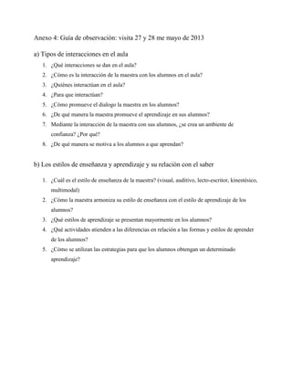 Anexo 4: Guía de observación: visita 27 y 28 me mayo de 2013
a) Tipos de interacciones en el aula
1. ¿Qué interacciones se dan en el aula?
2. ¿Cómo es la interacción de la maestra con los alumnos en el aula?
3. ¿Quiénes interactúan en el aula?
4. ¿Para que interactúan?
5. ¿Cómo promueve el dialogo la maestra en los alumnos?
6. ¿De qué manera la maestra promueve el aprendizaje en sus alumnos?
7. Mediante la interacción de la maestra con sus alumnos, ¿se crea un ambiente de
confianza? ¿Por qué?
8. ¿De qué manera se motiva a los alumnos a que aprendan?
b) Los estilos de enseñanza y aprendizaje y su relación con el saber
1. ¿Cuál es el estilo de enseñanza de la maestra? (visual, auditivo, lecto-escritor, kinestésico,
multimodal)
2. ¿Cómo la maestra armoniza su estilo de enseñanza con el estilo de aprendizaje de los
alumnos?
3. ¿Qué estilos de aprendizaje se presentan mayormente en los alumnos?
4. ¿Qué actividades atienden a las diferencias en relación a las formas y estilos de aprender
de los alumnos?
5. ¿Cómo se utilizan las estrategias para que los alumnos obtengan un determinado
aprendizaje?
 