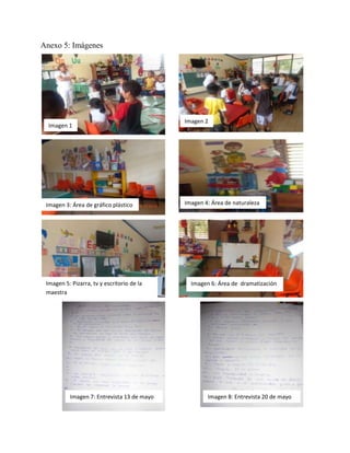 Anexo 5: Imágenes
Imagen 1
Imagen 2
Imagen 3: Área de gráfico plástico
Imagen 6: Área de dramatización
Imagen 4: Área de naturaleza
Imagen 5: Pizarra, tv y escritorio de la
maestra
Imagen 7: Entrevista 13 de mayo Imagen 8: Entrevista 20 de mayo
 