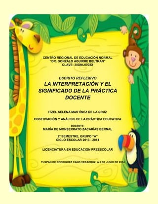 CENTRO REGIONAL DE EDUCACIÓN NORMAL
“DR. GONZÁLO AGUIRRE BELTRAN”
CLAVE: 30DNL0002X
ESCRITO REFLEXIVO
LA INTERPRETACIÓN Y EL
SIGNIFICADO DE LA PRÁCTICA
DOCENTE
ITZEL SELENA MARTÍNEZ DE LA CRUZ
OBSERVACIÓN Y ANÁLISIS DE LA PRÁCTICA EDUCATIVA
DOCENTE:
MARÍA DE MONSERRATO ZACARÍAS BERNAL
2º SEMESTRE, GRUPO “A”
CICLO ESCOLAR 2013 - 2014
LICENCIATURA EN EDUCACIÓN PREESCOLAR
TUXPAN DE RODRIGUEZ CANO VERACRUZ, A 6 DE JUNIO DE 2014
 