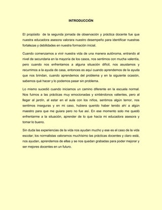 INTRODUCCIÓN
El propósito de la segunda jornada de observación y práctica docente fue que
nuestra educadora asesora valorara nuestro desempeño para identificar nuestras
fortalezas y debilidades en nuestra formación inicial.
Cuando comenzamos a vivir nuestra vida de una manera autónoma, entrando al
nivel de secundaria en la mayoría de los casos, nos sentimos con mucha valentía,
pero cuando nos enfrentamos a alguna situación difícil, nos asustamos y
recurrimos a la ayuda de casa, entonces es aquí cuando aprendemos de la ayuda
que nos brindan, cuando aprendemos del problema y en la siguiente ocasión,
sabemos qué hacer y lo podemos pasar sin problema.
Lo mismo sucedió cuando iniciamos un camino diferente en la escuela normal.
Nos fuimos a las prácticas muy emocionadas y sintiéndonos valientes, pero al
llegar al jardín, al estar en el aula con los niños, sentimos algún temor, nos
sentimos inseguras y en mi caso, hubiera querido haber tenido ahí a algún
maestro para que me guiara pero no fue así. En ese momento solo me quedó
enfrentarme a la situación, aprender de lo que hacía mi educadora asesora y
tomar lo bueno.
Sin duda las experiencias de la vida nos ayudan mucho y ese es el caso de la vida
escolar; los normalistas valoramos muchísimo las prácticas docentes y claro está,
nos ayudan, aprendemos de ellas y se nos quedan grabadas para poder mejorar y
ser mejores docentes en un futuro.
 
