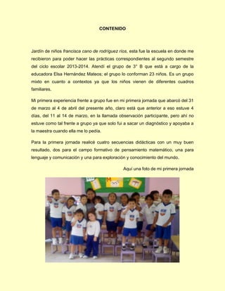 CONTENIDO
Jardín de niños francisca cano de rodríguez ríos, esta fue la escuela en donde me
recibieron para poder hacer las prácticas correspondientes al segundo semestre
del ciclo escolar 2013-2014. Atendí el grupo de 3° B que está a cargo de la
educadora Elsa Hernández Mateos; el grupo lo conforman 23 niños. Es un grupo
mixto en cuanto a contextos ya que los niños vienen de diferentes cuadros
familiares.
Mi primera experiencia frente a grupo fue en mi primera jornada que abarcó del 31
de marzo al 4 de abril del presente año, claro está que anterior a eso estuve 4
días, del 11 al 14 de marzo, en la llamada observación participante, pero ahí no
estuve como tal frente a grupo ya que solo fui a sacar un diagnóstico y apoyaba a
la maestra cuando ella me lo pedía.
Para la primera jornada realicé cuatro secuencias didácticas con un muy buen
resultado, dos para el campo formativo de pensamiento matemático, una para
lenguaje y comunicación y una para exploración y conocimiento del mundo.
Aquí una foto de mi primera jornada
 