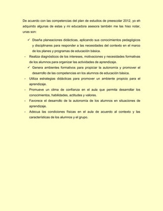 De acuerdo con las competencias del plan de estudios de preescolar 2012, yo eh
adquirido algunas de estas y mi educadora asesora también me las hiso notar,
unas son:
 Diseña planeaciones didácticas, aplicando sus conocimientos pedagógicos
y disciplinares para responder a las necesidades del contexto en el marco
de los planes y programas de educación básica.
- Realiza diagnósticos de los intereses, motivaciones y necesidades formativas
de los alumnos para organizar las actividades de aprendizaje.
 Genera ambientes formativos para propiciar la autonomía y promover el
desarrollo de las competencias en los alumnos de educación básica.
- Utiliza estrategias didácticas para promover un ambiente propicio para el
aprendizaje.
- Promueve un clima de confianza en el aula que permita desarrollar los
conocimientos, habilidades, actitudes y valores.
- Favorece el desarrollo de la autonomía de los alumnos en situaciones de
aprendizaje.
- Adecua las condiciones físicas en el aula de acuerdo al contexto y las
características de los alumnos y el grupo.
 
