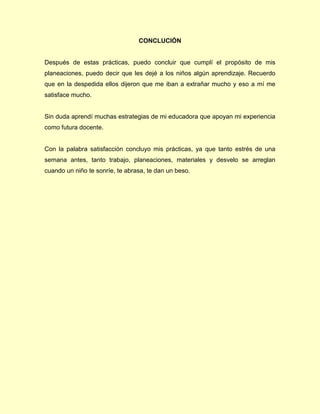 CONCLUCIÓN
Después de estas prácticas, puedo concluir que cumplí el propósito de mis
planeaciones, puedo decir que les dejé a los niños algún aprendizaje. Recuerdo
que en la despedida ellos dijeron que me iban a extrañar mucho y eso a mí me
satisface mucho.
Sin duda aprendí muchas estrategias de mi educadora que apoyan mi experiencia
como futura docente.
Con la palabra satisfacción concluyo mis prácticas, ya que tanto estrés de una
semana antes, tanto trabajo, planeaciones, materiales y desvelo se arreglan
cuando un niño te sonríe, te abrasa, te dan un beso.
 