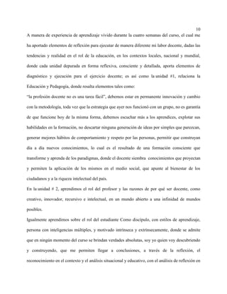 10
A manera de experiencia de aprendizaje vivido durante la cuatro semanas del curso, el cual me
ha aportado elementos de reflexión para ejecutar de manera diferente mi labor docente, dadas las
tendencias y realidad en el rol de la educación, en los contextos locales, nacional y mundial,
donde cada unidad depurada en forma reflexiva, consciente y detallada, aporta elementos de
diagnóstico y ejecución para el ejercicio docente; es así como la unidad #1, relaciona la
Educación y Pedagogía, donde resalta elementos tales como:
“la profesión docente no es una tarea fácil”, debemos estar en permanente innovación y cambio
con la metodología, toda vez que la estrategia que ayer nos funcionó con un grupo, no es garantía
de que funcione hoy de la misma forma, debemos escuchar más a los aprendices, explotar sus
habilidades en la formación, no descartar ninguna generación de ideas por simples que parezcan,
generar mejores hábitos de comportamiento y respeto por las personas, permitir que construyan
día a día nuevos conocimientos, lo cual es el resultado de una formación consciente que
transforme y aprenda de los paradigmas, donde el docente siembra conocimientos que proyectan
y permiten la aplicación de los mismos en el medio social, que apunte al bienestar de los
ciudadanos y a la riqueza intelectual del país.
En la unidad # 2, aprendimos el rol del profesor y las razones de por qué ser docente, como
creativo, innovador, recursivo e intelectual, en un mundo abierto a una infinidad de mundos
posibles.
Igualmente aprendimos sobre el rol del estudiante Como discípulo, con estilos de aprendizaje,
persona con inteligencias múltiples, y motivado intrínseca y extrínsecamente, donde se admite
que en ningún momento del curso se brindan verdades absolutas, soy yo quien voy descubriendo
y construyendo, que me permiten llegar a conclusiones, a través de la reflexión, el
reconocimiento en el contexto y el análisis situacional y educativo, con el análisis de reflexión en
 