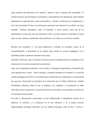 11cada momento del desarrollo de la unidad 2, donde el tutor se destaca por acompañar y
orientar procesos que privilegian la autonomía y autorregulación del aprendizaje, aprovechando
igualmente las capacitaciones, cursos presenciales y virtuales, certificación de competencias y
otros más que brinda el Sena a sus instructores, para hacer una formación con calidez, “de clase
mundial”. También aprendimos, sobre “el bullying” o acoso escolar, como una de las
problemáticas sociales que más está afectando a niños y jóvenes, donde los individuos se hacen
cada vez más violentes e intolerantes ante la diferencia y la cultura, en el rol de la sociedad.
Pasamos por la unidad # 3, con gran depuración y enfoque de conceptos, acerca de la
conceptualización y descripción de los pilares para orientar un proceso pedagógico en la
actualidad, donde se destacan elementos tales como:
Aprender a Gestionar: aquí se facilitan los procesos para el cumplimiento de los propósitos de la
formación en la era de la sociedad del conocimiento.
Aquí, con el aprendizaje autónomo, con los estilos y estrategias de aprendizaje, el aprendiz sabe
cómo aprende más y mejor. Todo el enfoque y contenido ilustrado en la unidad #3, se toma del
modelo pedagógico de la FPI, en el enfoque para el desarrollo por competencias y el aprendizaje
por proyectos, destacando los principios de la formación para el trabajo: Pertinencia, Calidad,
Flexibilidad, cobertura, donde el reto es impulsar a los estudiante a la generación de ideas
innovadoras para la propuesta y creación de proyectos innovadores, que permitan incursionar en
los mercados internacionales.
Por todo lo anteriormente mencionado, se hace indispensable la apropiación correcta de la
didáctica, el currículo y la evaluación en el acto educativo y en el propio proceso,
implementando estrategias diferentes, tal vez también enfocadas, como lo dice: • Torres, C.
 