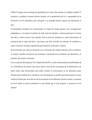 12(2002). El juego como estrategia de aprendizaje en el aula. Para mostrar el verdadero cambio,
tendencia y realidad en nuestra práctica docente, en la apropiación del rol y responsables de la
formación con los aprendices para entregarle a la sociedad talentos capaces de transformar el
país.
El aprendizaje enseñanza, ha evolucionado a lo largo del tiempo gracias a las investigaciones
pedagógicas y a la puesta en práctica de toda suerte de métodos y mejoras para hacer el mismo
más fácil y efectivo para el que aprende. Pero la tarea de enseñanza se centra básicamente en
principios que la rigen del todo y que hacen más fácil concebir los métodos de enseñanza y
seguir el proceso enseñanza aprendizaje para beneficio de docente y alumno.
Estos principios que rigen la enseñanza son, el principio del carácter educativo de la enseñanza,
el carácter científico del proceso de enseñanza, el principio de la enseñanza que desarrolla y el
principio del carácter consciente.
Con la creación del programa Vive Digital del MinTIC, se han incrementado las posibilidades de
los Colombianos de conocer más acerca sobre el tema de las tecnologías de la información y de
poder tomar estas herramientas para poder acceder al conocimiento en los diferentes temas
laborales pero también de la vida diaria, con este programa es posible que disminuyamos en poco
tiempo la brecha que existe del uso de la tecnología en los diferentes estratos sociales y encontrar
un nivel medio en toda la población lo cual facilita que el país progrese y aumente el nivel
cultural.
 