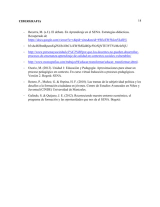 14CIBERGRAFIA
- Becerra, M. (s.f.). El debate. En Aprendizaje en el SENA. Estrategias didácticas.
Recuperado de
https://docs.google.com/viewer?a=v&pid=sites&srcid=bWlzZW5hLmVkdS5j
- b3xhcHJlbmRpemFqZS1lbi1lbC1zZW5hfGd4Ojc5NzNjNTE3YTYzMzIzNjU
- http://www.personaysociedad.cl/%C2%BFpor-que-los-docentes-no-pueden-desarrollar-
procesos-de-ensenanza-aprendizaje-de-calidad-en-contextos-sociales-vulnerables/
- http://www.monografias.com/trabajos94/educar-transformar/educar- transformar.shtml.
- Osorio, M. (2012). Unidad 1: Educación y Pedagogía: Aproximaciones para situar un
proceso pedagógico en contexto. En curso virtual Inducción a procesos pedagógicos.
Versión 2. Bogotá: SENA.
- Botero, P., Muñoz, G. & Ospina, H. F. (2010). Las tramas de la subjetividad política y los
desafíos a la formación ciudadana en jóvenes. Centro de Estudios Avanzados en Niñez y
Juventud (CINDE) Universidad de Manizales.
- Galindo, S. & Quijano, J. E. (2012). Reconociendo nuestro entorno económico, el
programa de formación y las oportunidades que nos da el SENA. Bogotá:
 