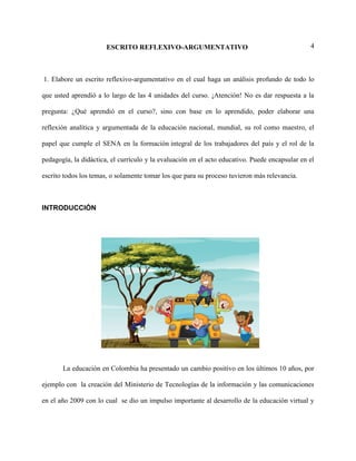 4ESCRITO REFLEXIVO-ARGUMENTATIVO
1. Elabore un escrito reflexivo-argumentativo en el cual haga un análisis profundo de todo lo
que usted aprendió a lo largo de las 4 unidades del curso. ¡Atención! No es dar respuesta a la
pregunta: ¿Qué aprendió en el curso?, sino con base en lo aprendido, poder elaborar una
reflexión analítica y argumentada de la educación nacional, mundial, su rol como maestro, el
papel que cumple el SENA en la formación integral de los trabajadores del país y el rol de la
pedagogía, la didáctica, el currículo y la evaluación en el acto educativo. Puede encapsular en el
escrito todos los temas, o solamente tomar los que para su proceso tuvieron más relevancia.
INTRODUCCIÓN
La educación en Colombia ha presentado un cambio positivo en los últimos 10 años, por
ejemplo con la creación del Ministerio de Tecnologías de la información y las comunicaciones
en el año 2009 con lo cual se dio un impulso importante al desarrollo de la educación virtual y
 