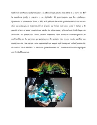 5también le aporto nuevas herramientas a la educación en general para entrar en la nueva era de
la tecnología donde el maestro es un facilitador del conocimiento para los estudiantes.
Igualmente se observa que desde el SENA el gobierno ha estado gestando desde hace muchos
años una estrategia de mejoramiento en el estilo de formar individuos para el trabajo y de
permitir el acceso a este conocimiento a todas las poblaciones y géneros hasta donde llega esta
institución, sea presencial o virtual y lo más importante dicho acceso es totalmente gratuito, lo
cual facilita que las personas que pertenecen a los estratos más pobres puedan cambiar sus
condiciones de vida gracias a esta oportunidad que aunque está consagrada en la Constitución,
relacionado con el derecho a la educación que tienen todos los Colombianos solo se cumple para
esta Entidad Educativa.
 
