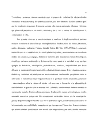6
Teniendo en cuenta que estamos conscientes que el proceso de globalización afecta todos los
estamentos de nuestra vida y por ende la educación, ésta debe adaptarse a dichos cambios para
que los estudiantes respondan de manera acertada a las nuevas exigencias laborales y técnicas
que plantea el pertenecer a un mundo cambiante y en el cual el uso de las tecnologías de la
comunicación es vital.
Los grandes esfuerzos y transformaciones, a través de la implementación de exitosos
modelos en materia de educación que han implementado muchos países del mundo, (Rumania,
Japón, Alemania, Inglaterra, Francia, Canadá, Suiza, EE UU, FINLANDIA...), generando
competitividad en el conocimiento, la ciencia y la Investigación, y aun convirtiéndose en culturas
modelo en educación, pedagogía, didáctica y currículo, ello muestra los avances tecnológicos,
científicos, nucleares, ambientales y de innovación como aporte a la sociedad, y son un claro
ejemplo de dedicación, investigación, profundización, humildad, disponibilidad para hacer
diferente al mundo, con los aportes científicos, la disciplina en materia de investigación, generan
dinámica y cambio en los paradigmas de muchos maestros en el mundo, que puedan tomar su
labor como el elemento de mayor responsabilidad en el que-hacer con los estudiantes, generando
y despertando en ellos la cultura, el interés y el amor por la formación y la adquisición de
conocimientos, es por ello que en nuestro País, Colombia, continuamente estamos tratando de
implementar modelos de otras culturas en materia de educación, ciencia y tecnología, no con los
resultados esperados, porque nos falta compromiso, dedicación, interés por la investigación,
ganas y disponibilidad para hacerlo, todo ello lo podríamos lograr, cuando seamos conscientes de
la importancia, responsabilidad y trascendencia que tiene para un País su nivel de conocimientos
que puedan soportar y ubicarlo en altos niveles de Competitividad; por tanto, nuestra educación
 