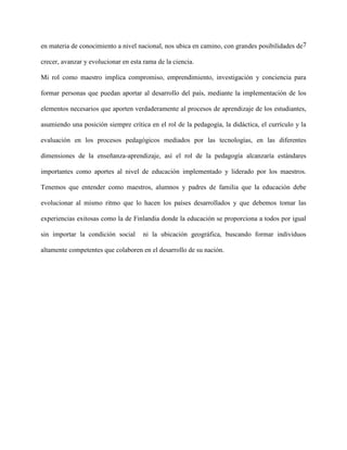 7en materia de conocimiento a nivel nacional, nos ubica en camino, con grandes posibilidades de
crecer, avanzar y evolucionar en esta rama de la ciencia.
Mi rol como maestro implica compromiso, emprendimiento, investigación y conciencia para
formar personas que puedan aportar al desarrollo del país, mediante la implementación de los
elementos necesarios que aporten verdaderamente al procesos de aprendizaje de los estudiantes,
asumiendo una posición siempre crítica en el rol de la pedagogía, la didáctica, el currículo y la
evaluación en los procesos pedagógicos mediados por las tecnologías, en las diferentes
dimensiones de la enseñanza-aprendizaje, así el rol de la pedagogía alcanzaría estándares
importantes como aportes al nivel de educación implementado y liderado por los maestros.
Tenemos que entender como maestros, alumnos y padres de familia que la educación debe
evolucionar al mismo ritmo que lo hacen los países desarrollados y que debemos tomar las
experiencias exitosas como la de Finlandia donde la educación se proporciona a todos por igual
sin importar la condición social ni la ubicación geográfica, buscando formar individuos
altamente competentes que colaboren en el desarrollo de su nación.
 