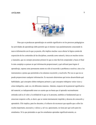 8ANÁLISIS
Para que se produzcan aprendizajes en sentido significativo en los procesos pedagógicos
las actividades de aprendizaje debe permitir que el alumno vaya paulatinamente conectando la
nueva información con la que ya poseía, ello implica muchas veces alterar la lógica común de
exposición de los contenidos de las disciplinas, asumida como natural y única en muchos textos
y manuales, que no siempre presentan primero lo que es más fácil de comprender y hacia el final
lo más complejo es pensar en qué información proporcionaré y qué utilizaré para lograr el
aprendizaje, supone estar permanente atento no sólo al recorrido o problema a resolver, sino a los
instrumentos o pistas que permitirán a los alumnos recorrerlo y resolverlo. Por eso es que no se
puede proporcionar cualquier información. Es necesario determinar qué textos desarrollarán qué
habilidades, qué conceptos deben trabajarse primero y qué conceptos trabajarse varias veces y
cómo trabajarlos, cada vez, de diferentes maneras. Además, respecto de la potencial significativa
del material, es indispensable tener en cuenta que no basta que el aprendiz racionalmente
entienda cuál es el valor y la utilidad de lo que se le presenta, también es fundamental que se
emocione respecto a ello, es decir, que se sienta internamente impelido y deseoso de conocerlo y
aprenderlo. Ello implica, para los docentes, el esfuerzo de reconocer que aquello que a ellos les
resulta importante, necesario y valioso y, tal vez, apasionante, no tiene por qué serlo para los
estudiantes. Si lo que pretenden es que los estudiantes aprendan significativamente, es
 