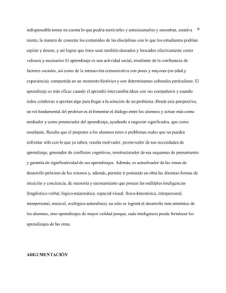 9indispensable tomar en cuenta lo que podría motivarles y entusiasmarles y encontrar, creativa
mente, la manera de conectar los contenidos de las disciplinas con lo que los estudiantes podrían
aspirar y desear, y así lograr que éstos sean también deseados y buscados efectivamente como
valiosos y necesarios El aprendizaje es una actividad social, resultante de la confluencia de
factores sociales, así como de la interacción comunicativa con pares y mayores (en edad y
experiencia), compartida en un momento histórico y con determinantes culturales particulares. El
aprendizaje es más eficaz cuando el aprendiz intercambia ideas con sus compañeros y cuando
todos colaboran o aportan algo para llegar a la solución de un problema. Desde esta perspectiva,
un rol fundamental del profesor es el fomentar el diálogo entre los alumnos y actuar más como
mediador y como potenciador del aprendizaje, ayudando a negociar significados, que como
enseñante. Resulta que el proponer a los alumnos retos o problemas reales que no pueden
enfrentar sólo con lo que ya saben, resulta motivador, promovedor de sus necesidades de
aprendizaje, generador de conflictos cognitivos, reestructurador de sus esquemas de pensamiento
y garantía de significatividad de sus aprendizajes. Además, es actualizador de las zonas de
desarrollo próximo de los mismos y, además, permite ir poniendo en obra las distintas formas de
intuición y conciencia, de memoria y razonamiento que poseen las múltiples inteligencias
(lingüístico-verbal, lógico-matemática, espacial-visual, físico-kinestésica, intrapersonal,
interpersonal, musical, ecológico-naturalista), no sólo se logrará el desarrollo más armónico de
los alumnos, sino aprendizajes de mayor calidad porque, cada inteligencia puede fortalecer los
aprendizajes de las otras.
ARGUMENTACIÓN
 