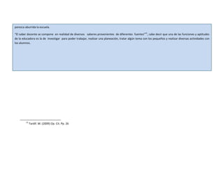 parezca aburrida la escuela.
“El saber docente se compone en realidad de diversos saberes provenientes de diferentes fuentes”15
, cabe decir que una de las funciones y aptitudes
de la educadora es la de investigar para poder trabajar, realizar una planeación, tratar algún tema con los pequeños y realizar diversas actividades con
los alumnos.
15
Tardif. M. (2009) Op. Cit. Pp. 26
 