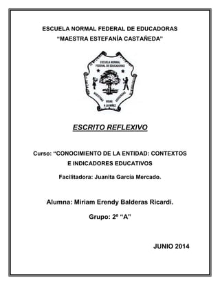 ESCUELA NORMAL FEDERAL DE EDUCADORAS
“MAESTRA ESTEFANÍA CASTAÑEDA”
ESCRITO REFLEXIVO
Curso: “CONOCIMIENTO DE LA ENTIDAD: CONTEXTOS
E INDICADORES EDUCATIVOS
Facilitadora: Juanita García Mercado.
Alumna: Miriam Erendy Balderas Ricardi.
Grupo: 2º “A”
JUNIO 2014
 