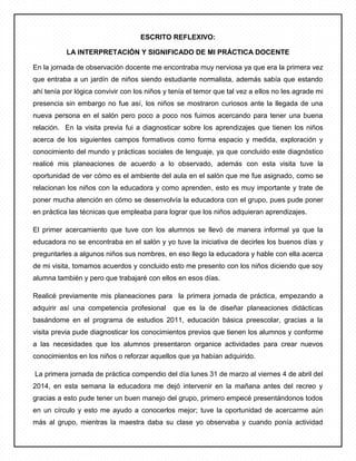 ESCRITO REFLEXIVO:
LA INTERPRETACIÓN Y SIGNIFICADO DE MI PRÁCTICA DOCENTE
En la jornada de observación docente me encontraba muy nerviosa ya que era la primera vez
que entraba a un jardín de niños siendo estudiante normalista, además sabía que estando
ahí tenía por lógica convivir con los niños y tenía el temor que tal vez a ellos no les agrade mi
presencia sin embargo no fue así, los niños se mostraron curiosos ante la llegada de una
nueva persona en el salón pero poco a poco nos fuimos acercando para tener una buena
relación. En la visita previa fui a diagnosticar sobre los aprendizajes que tienen los niños
acerca de los siguientes campos formativos como forma espacio y medida, exploración y
conocimiento del mundo y prácticas sociales de lenguaje, ya que concluido este diagnóstico
realicé mis planeaciones de acuerdo a lo observado, además con esta visita tuve la
oportunidad de ver cómo es el ambiente del aula en el salón que me fue asignado, como se
relacionan los niños con la educadora y como aprenden, esto es muy importante y trate de
poner mucha atención en cómo se desenvolvía la educadora con el grupo, pues pude poner
en práctica las técnicas que empleaba para lograr que los niños adquieran aprendizajes.
El primer acercamiento que tuve con los alumnos se llevó de manera informal ya que la
educadora no se encontraba en el salón y yo tuve la iniciativa de decirles los buenos días y
preguntarles a algunos niños sus nombres, en eso llego la educadora y hable con ella acerca
de mi visita, tomamos acuerdos y concluido esto me presento con los niños diciendo que soy
alumna también y pero que trabajaré con ellos en esos días.
Realicé previamente mis planeaciones para la primera jornada de práctica, empezando a
adquirir así una competencia profesional que es la de diseñar planeaciones didácticas
basándome en el programa de estudios 2011, educación básica preescolar, gracias a la
visita previa pude diagnosticar los conocimientos previos que tienen los alumnos y conforme
a las necesidades que los alumnos presentaron organice actividades para crear nuevos
conocimientos en los niños o reforzar aquellos que ya habían adquirido.
La primera jornada de práctica compendio del día lunes 31 de marzo al viernes 4 de abril del
2014, en esta semana la educadora me dejó intervenir en la mañana antes del recreo y
gracias a esto pude tener un buen manejo del grupo, primero empecé presentándonos todos
en un círculo y esto me ayudo a conocerlos mejor; tuve la oportunidad de acercarme aún
más al grupo, mientras la maestra daba su clase yo observaba y cuando ponía actividad
 