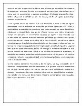 individual me daba la oportunidad de atender a los alumnos que enfrentaban dificultades en
el aprendizaje y apoyarlos. Por otro lado comprendí que debo tener más confianza en mí
misma y en mis conocimientos ya que esto se refleja en el trato que tengo con los niños y
también influyen en la atención que ellos me pongan, este fue un aspecto que modifique
conforme pasaron los días.
En la segunda jornada de prácticas que tuve dificultades al llevar a cabo en algunas
planeaciones, aunque realmente las actividades que diseñe fueron del todo lúdicas, la
participación y la disposición de atención de parte de los alumnos fue buena. Decidí hacer
más juegos en mis actividades para que los niños se interesen y se motiven en aprender,
siempre tome en cuenta sus conocimientos previos ya que a partir de esto empezaba a ver
un tema nuevo con los niños. Hubo una planeación que la tuve que cambiar, dado a que era
muy complicada para realizar en el aula y con el tiempo estimado que me había dado la
educadora, ya que después tenían otras actividades los alumnos para realizar, así que con
forme a mis conocimientos pude transformar mi planeación, otra dificultad que tuve fue por el
clima pues las plaza cívica estaba mojada sin embargo se realizó la actividad en el aula,
propicie espacios de aprendizaje con el fin de promover la convivencia, el respeto y la
aceptación, para evaluar sobre el aprendizaje que adquirieron mis alumnos en mis prácticas
emplee una evaluación para cada actividad, competencia que igual estoy adquiriendo poco a
poco en la escuela normal.
En mis practicas aprendí de mis errores y de mis logros, fue muy enriquecedor en mi
formación, y siempre lo será en cualquier momento en el que esté en el aula interactuando
con los niños, también aprendí de todas las personas que en ese momento estaban a mi
alrededor compañeras, alumnos y educadora. Al concluir con un actividad me analizaba y
me evaluaba a mí misma, qué debía mejorar, reforzar o cambiar porque esto me ayuda a
tener un buen desempeño en el aula.
 