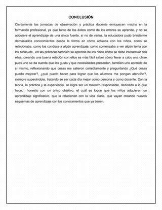 CONCLUSIÓN
Ciertamente las jornadas de observación y práctica docente enriquecen mucho en la
formación profesional, ya que tanto de los éxitos como de los errores se aprende, y no se
adquiere el aprendizaje de una única fuente, si no de varias, la educadora pudo brindarme
demasiados conocimientos desde la forma en cómo actuaba con los niños, como se
relacionaba, como los conduce a algún aprendizaje, como comenzaba a ver algún tema con
los niños etc., en las prácticas también se aprende de los niños cómo se debe interactuar con
ellos, creando una buena relación con ellos es más fácil saber cómo llevar a cabo una clase
pues uno se da cuenta que les gusta y que necesidades presentan, también uno aprende de
sí mismo, reflexionando que cosas me salieron correctamente y preguntando ¿Qué cosas
puedo mejorar?, ¿qué puedo hacer para lograr que los alumnos me pongan atención?,
siempre superándote, tratando se ser cada día mejor como persona y como docente. Con la
teoría, la práctica y la experiencia, se logra ser un maestro responsable, dedicado a lo que
hace, honesto con un único objetivo, el cuál es lograr que los niños adquieran un
aprendizaje significativo, que lo relacionen con la vida diaria, que vayan creando nuevos
esquemas de aprendizaje con los conocimientos que ya tienen,
 