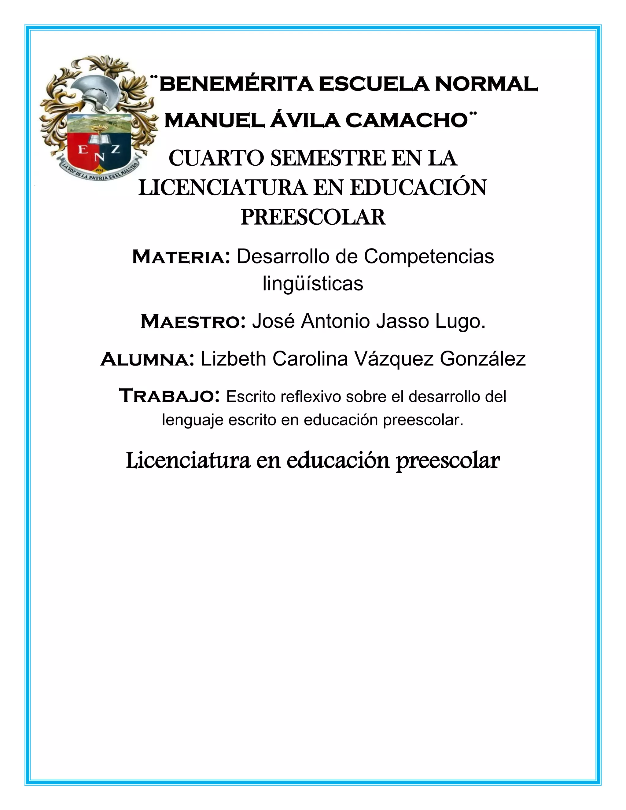 ¨BENEMÉRITA ESCUELA NORMAL
MANUEL ÁVILA CAMACHO¨
CUARTO SEMESTRE EN LA
LICENCIATURA EN EDUCACIÓN
PREESCOLAR
Materia: Desarrollo de Competencias
lingüísticas
Maestro: José Antonio Jasso Lugo.
Alumna: Lizbeth Carolina Vázquez González
Trabajo: Escrito reflexivo sobre el desarrollo del
lenguaje escrito en educación preescolar.
Licenciatura en educación preescolar
 