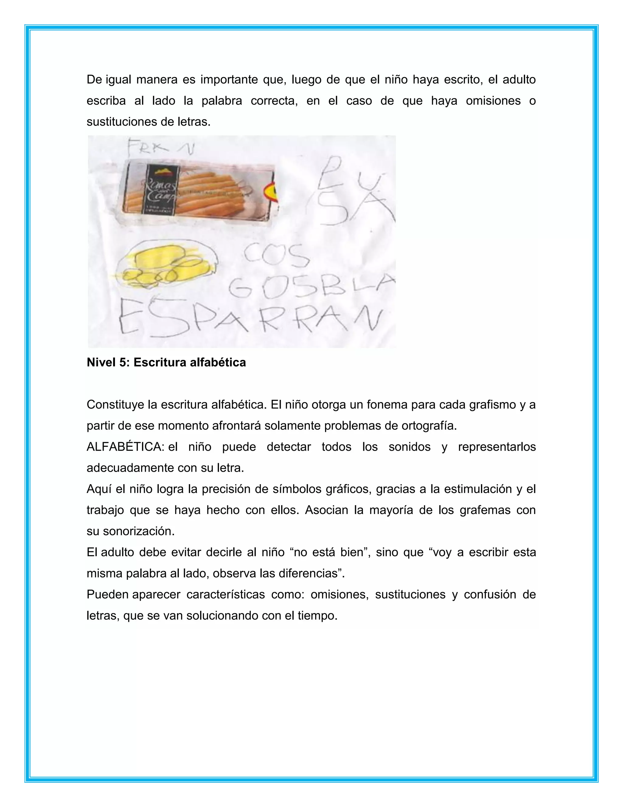 De igual manera es importante que, luego de que el niño haya escrito, el adulto
escriba al lado la palabra correcta, en el caso de que haya omisiones o
sustituciones de letras.
Nivel 5: Escritura alfabética
Constituye la escritura alfabética. El niño otorga un fonema para cada grafismo y a
partir de ese momento afrontará solamente problemas de ortografía.
ALFABÉTICA: el niño puede detectar todos los sonidos y representarlos
adecuadamente con su letra.
Aquí el niño logra la precisión de símbolos gráficos, gracias a la estimulación y el
trabajo que se haya hecho con ellos. Asocian la mayoría de los grafemas con
su sonorización.
El adulto debe evitar decirle al niño “no está bien”, sino que “voy a escribir esta
misma palabra al lado, observa las diferencias”.
Pueden aparecer características como: omisiones, sustituciones y confusión de
letras, que se van solucionando con el tiempo.
 