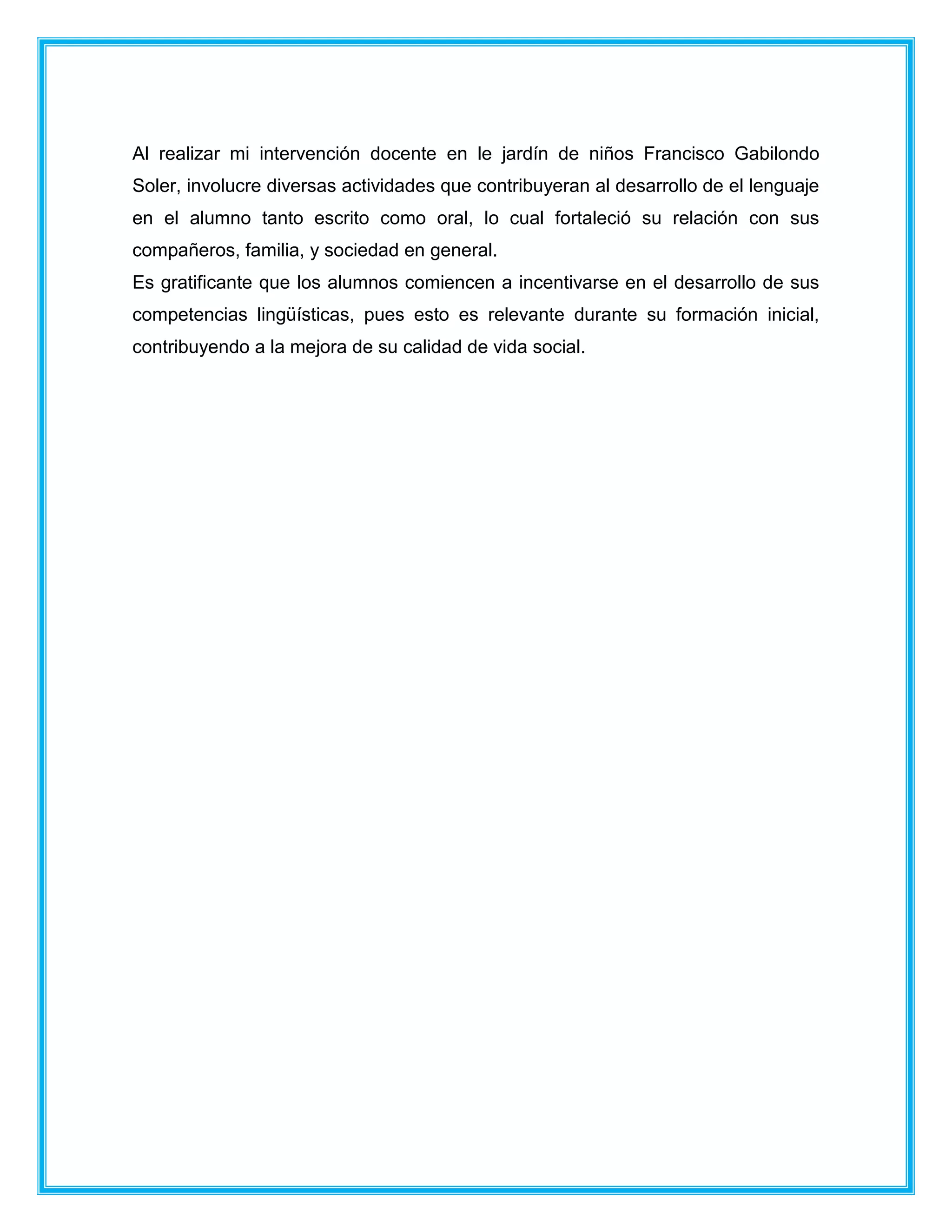Al realizar mi intervención docente en le jardín de niños Francisco Gabilondo
Soler, involucre diversas actividades que contribuyeran al desarrollo de el lenguaje
en el alumno tanto escrito como oral, lo cual fortaleció su relación con sus
compañeros, familia, y sociedad en general.
Es gratificante que los alumnos comiencen a incentivarse en el desarrollo de sus
competencias lingüísticas, pues esto es relevante durante su formación inicial,
contribuyendo a la mejora de su calidad de vida social.
 