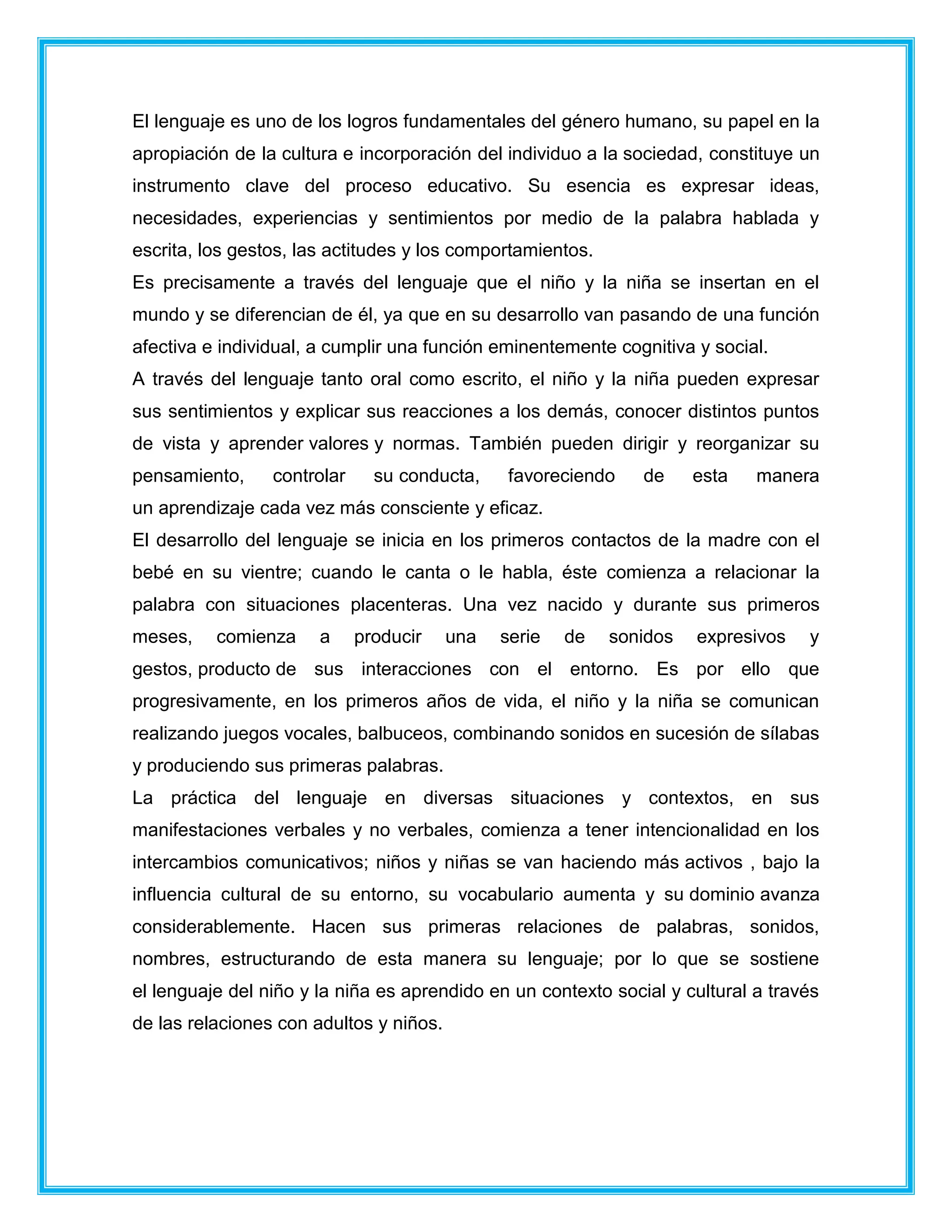 El lenguaje es uno de los logros fundamentales del género humano, su papel en la
apropiación de la cultura e incorporación del individuo a la sociedad, constituye un
instrumento clave del proceso educativo. Su esencia es expresar ideas,
necesidades, experiencias y sentimientos por medio de la palabra hablada y
escrita, los gestos, las actitudes y los comportamientos.
Es precisamente a través del lenguaje que el niño y la niña se insertan en el
mundo y se diferencian de él, ya que en su desarrollo van pasando de una función
afectiva e individual, a cumplir una función eminentemente cognitiva y social.
A través del lenguaje tanto oral como escrito, el niño y la niña pueden expresar
sus sentimientos y explicar sus reacciones a los demás, conocer distintos puntos
de vista y aprender valores y normas. También pueden dirigir y reorganizar su
pensamiento, controlar su conducta, favoreciendo de esta manera
un aprendizaje cada vez más consciente y eficaz.
El desarrollo del lenguaje se inicia en los primeros contactos de la madre con el
bebé en su vientre; cuando le canta o le habla, éste comienza a relacionar la
palabra con situaciones placenteras. Una vez nacido y durante sus primeros
meses, comienza a producir una serie de sonidos expresivos y
gestos, producto de sus interacciones con el entorno. Es por ello que
progresivamente, en los primeros años de vida, el niño y la niña se comunican
realizando juegos vocales, balbuceos, combinando sonidos en sucesión de sílabas
y produciendo sus primeras palabras.
La práctica del lenguaje en diversas situaciones y contextos, en sus
manifestaciones verbales y no verbales, comienza a tener intencionalidad en los
intercambios comunicativos; niños y niñas se van haciendo más activos , bajo la
influencia cultural de su entorno, su vocabulario aumenta y su dominio avanza
considerablemente. Hacen sus primeras relaciones de palabras, sonidos,
nombres, estructurando de esta manera su lenguaje; por lo que se sostiene
el lenguaje del niño y la niña es aprendido en un contexto social y cultural a través
de las relaciones con adultos y niños.
 