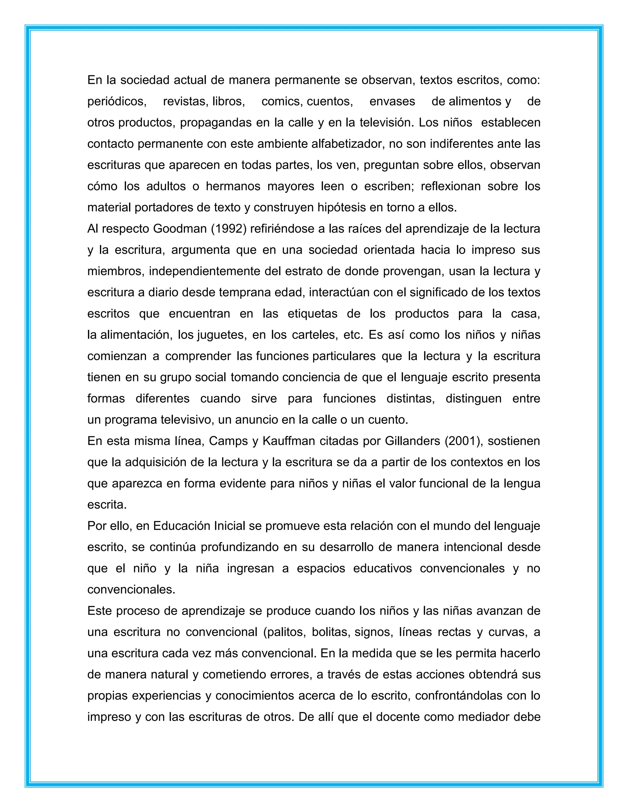 En la sociedad actual de manera permanente se observan, textos escritos, como:
periódicos, revistas, libros, comics, cuentos, envases de alimentos y de
otros productos, propagandas en la calle y en la televisión. Los niños establecen
contacto permanente con este ambiente alfabetizador, no son indiferentes ante las
escrituras que aparecen en todas partes, los ven, preguntan sobre ellos, observan
cómo los adultos o hermanos mayores leen o escriben; reflexionan sobre los
material portadores de texto y construyen hipótesis en torno a ellos.
Al respecto Goodman (1992) refiriéndose a las raíces del aprendizaje de la lectura
y la escritura, argumenta que en una sociedad orientada hacia lo impreso sus
miembros, independientemente del estrato de donde provengan, usan la lectura y
escritura a diario desde temprana edad, interactúan con el significado de los textos
escritos que encuentran en las etiquetas de los productos para la casa,
la alimentación, los juguetes, en los carteles, etc. Es así como los niños y niñas
comienzan a comprender las funciones particulares que la lectura y la escritura
tienen en su grupo social tomando conciencia de que el lenguaje escrito presenta
formas diferentes cuando sirve para funciones distintas, distinguen entre
un programa televisivo, un anuncio en la calle o un cuento.
En esta misma línea, Camps y Kauffman citadas por Gillanders (2001), sostienen
que la adquisición de la lectura y la escritura se da a partir de los contextos en los
que aparezca en forma evidente para niños y niñas el valor funcional de la lengua
escrita.
Por ello, en Educación Inicial se promueve esta relación con el mundo del lenguaje
escrito, se continúa profundizando en su desarrollo de manera intencional desde
que el niño y la niña ingresan a espacios educativos convencionales y no
convencionales.
Este proceso de aprendizaje se produce cuando los niños y las niñas avanzan de
una escritura no convencional (palitos, bolitas, signos, líneas rectas y curvas, a
una escritura cada vez más convencional. En la medida que se les permita hacerlo
de manera natural y cometiendo errores, a través de estas acciones obtendrá sus
propias experiencias y conocimientos acerca de lo escrito, confrontándolas con lo
impreso y con las escrituras de otros. De allí que el docente como mediador debe
 