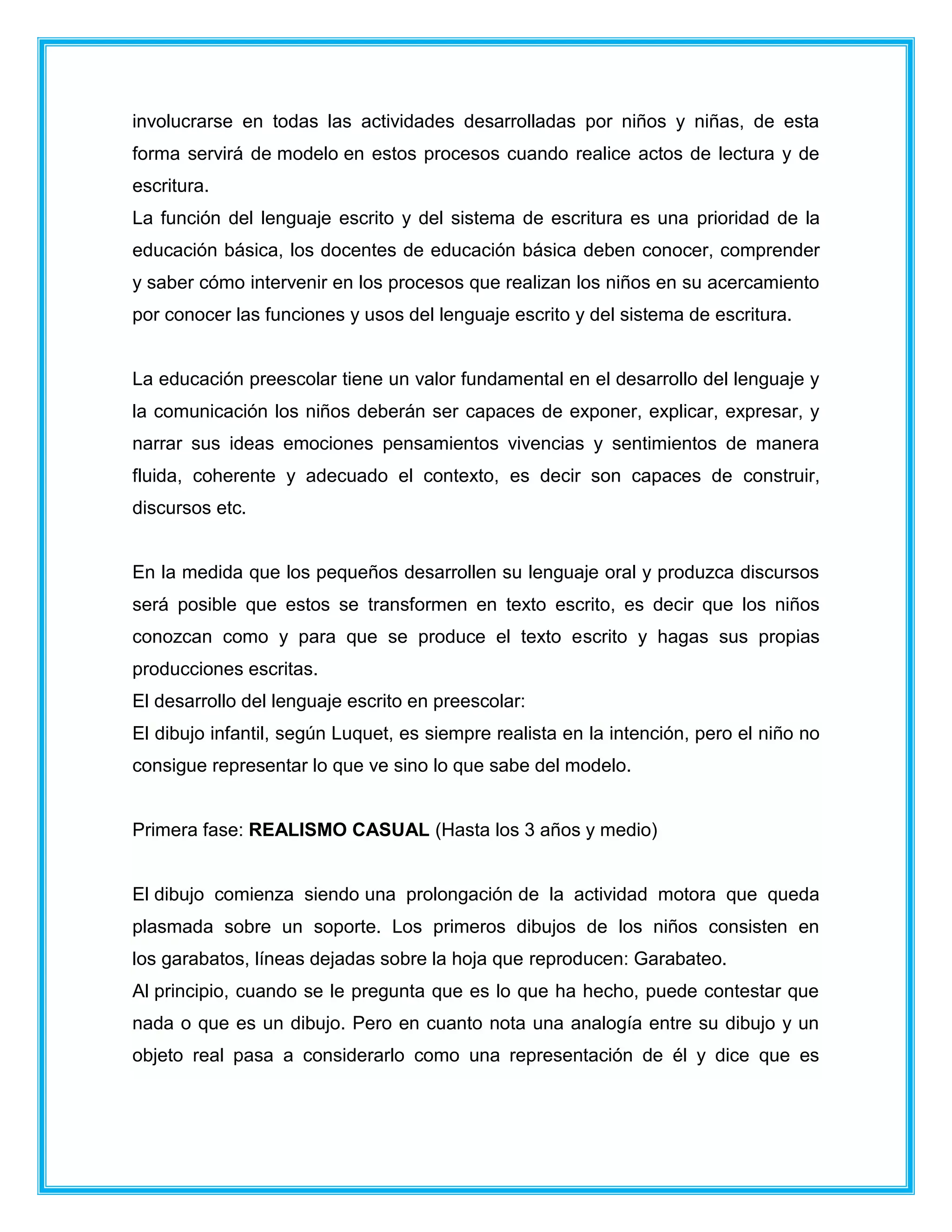 involucrarse en todas las actividades desarrolladas por niños y niñas, de esta
forma servirá de modelo en estos procesos cuando realice actos de lectura y de
escritura.
La función del lenguaje escrito y del sistema de escritura es una prioridad de la
educación básica, los docentes de educación básica deben conocer, comprender
y saber cómo intervenir en los procesos que realizan los niños en su acercamiento
por conocer las funciones y usos del lenguaje escrito y del sistema de escritura.
La educación preescolar tiene un valor fundamental en el desarrollo del lenguaje y
la comunicación los niños deberán ser capaces de exponer, explicar, expresar, y
narrar sus ideas emociones pensamientos vivencias y sentimientos de manera
fluida, coherente y adecuado el contexto, es decir son capaces de construir,
discursos etc.
En la medida que los pequeños desarrollen su lenguaje oral y produzca discursos
será posible que estos se transformen en texto escrito, es decir que los niños
conozcan como y para que se produce el texto escrito y hagas sus propias
producciones escritas.
El desarrollo del lenguaje escrito en preescolar:
El dibujo infantil, según Luquet, es siempre realista en la intención, pero el niño no
consigue representar lo que ve sino lo que sabe del modelo.
Primera fase: REALISMO CASUAL (Hasta los 3 años y medio)
El dibujo comienza siendo una prolongación de la actividad motora que queda
plasmada sobre un soporte. Los primeros dibujos de los niños consisten en
los garabatos, líneas dejadas sobre la hoja que reproducen: Garabateo.
Al principio, cuando se le pregunta que es lo que ha hecho, puede contestar que
nada o que es un dibujo. Pero en cuanto nota una analogía entre su dibujo y un
objeto real pasa a considerarlo como una representación de él y dice que es
 