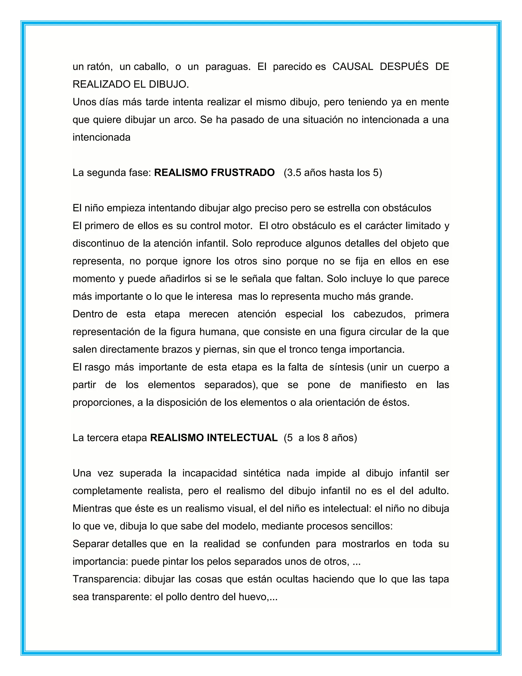 un ratón, un caballo, o un paraguas. El parecido es CAUSAL DESPUÉS DE
REALIZADO EL DIBUJO.
Unos días más tarde intenta realizar el mismo dibujo, pero teniendo ya en mente
que quiere dibujar un arco. Se ha pasado de una situación no intencionada a una
intencionada
La segunda fase: REALISMO FRUSTRADO (3.5 años hasta los 5)
El niño empieza intentando dibujar algo preciso pero se estrella con obstáculos
El primero de ellos es su control motor. El otro obstáculo es el carácter limitado y
discontinuo de la atención infantil. Solo reproduce algunos detalles del objeto que
representa, no porque ignore los otros sino porque no se fija en ellos en ese
momento y puede añadirlos si se le señala que faltan. Solo incluye lo que parece
más importante o lo que le interesa mas lo representa mucho más grande.
Dentro de esta etapa merecen atención especial los cabezudos, primera
representación de la figura humana, que consiste en una figura circular de la que
salen directamente brazos y piernas, sin que el tronco tenga importancia.
El rasgo más importante de esta etapa es la falta de síntesis (unir un cuerpo a
partir de los elementos separados), que se pone de manifiesto en las
proporciones, a la disposición de los elementos o ala orientación de éstos.
La tercera etapa REALISMO INTELECTUAL (5 a los 8 años)
Una vez superada la incapacidad sintética nada impide al dibujo infantil ser
completamente realista, pero el realismo del dibujo infantil no es el del adulto.
Mientras que éste es un realismo visual, el del niño es intelectual: el niño no dibuja
lo que ve, dibuja lo que sabe del modelo, mediante procesos sencillos:
Separar detalles que en la realidad se confunden para mostrarlos en toda su
importancia: puede pintar los pelos separados unos de otros, ...
Transparencia: dibujar las cosas que están ocultas haciendo que lo que las tapa
sea transparente: el pollo dentro del huevo,...
 