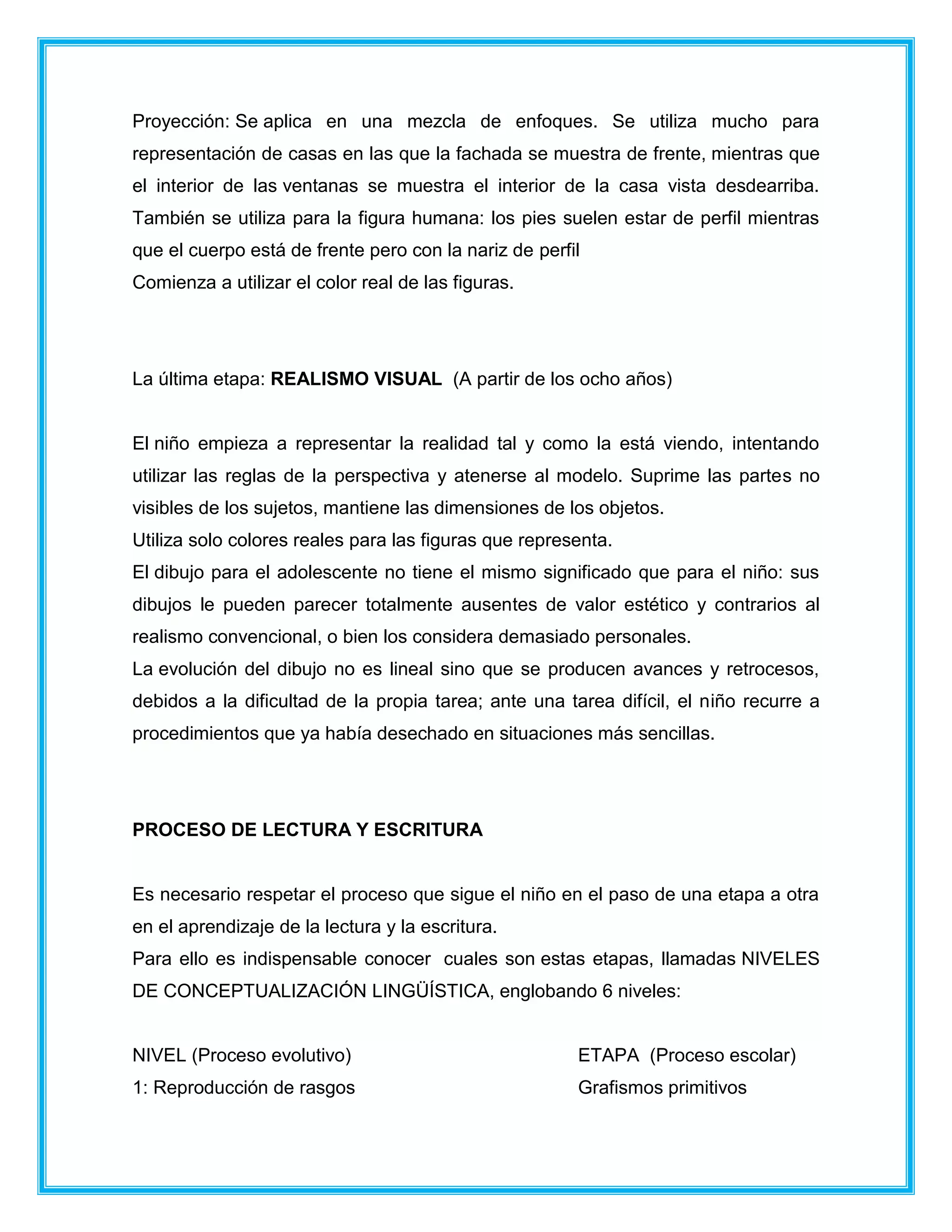 Proyección: Se aplica en una mezcla de enfoques. Se utiliza mucho para
representación de casas en las que la fachada se muestra de frente, mientras que
el interior de las ventanas se muestra el interior de la casa vista desdearriba.
También se utiliza para la figura humana: los pies suelen estar de perfil mientras
que el cuerpo está de frente pero con la nariz de perfil
Comienza a utilizar el color real de las figuras.
La última etapa: REALISMO VISUAL (A partir de los ocho años)
El niño empieza a representar la realidad tal y como la está viendo, intentando
utilizar las reglas de la perspectiva y atenerse al modelo. Suprime las partes no
visibles de los sujetos, mantiene las dimensiones de los objetos.
Utiliza solo colores reales para las figuras que representa.
El dibujo para el adolescente no tiene el mismo significado que para el niño: sus
dibujos le pueden parecer totalmente ausentes de valor estético y contrarios al
realismo convencional, o bien los considera demasiado personales.
La evolución del dibujo no es lineal sino que se producen avances y retrocesos,
debidos a la dificultad de la propia tarea; ante una tarea difícil, el niño recurre a
procedimientos que ya había desechado en situaciones más sencillas.
PROCESO DE LECTURA Y ESCRITURA
Es necesario respetar el proceso que sigue el niño en el paso de una etapa a otra
en el aprendizaje de la lectura y la escritura.
Para ello es indispensable conocer cuales son estas etapas, llamadas NIVELES
DE CONCEPTUALIZACIÓN LINGÜÍSTICA, englobando 6 niveles:
NIVEL (Proceso evolutivo) ETAPA (Proceso escolar)
1: Reproducción de rasgos Grafismos primitivos
 
