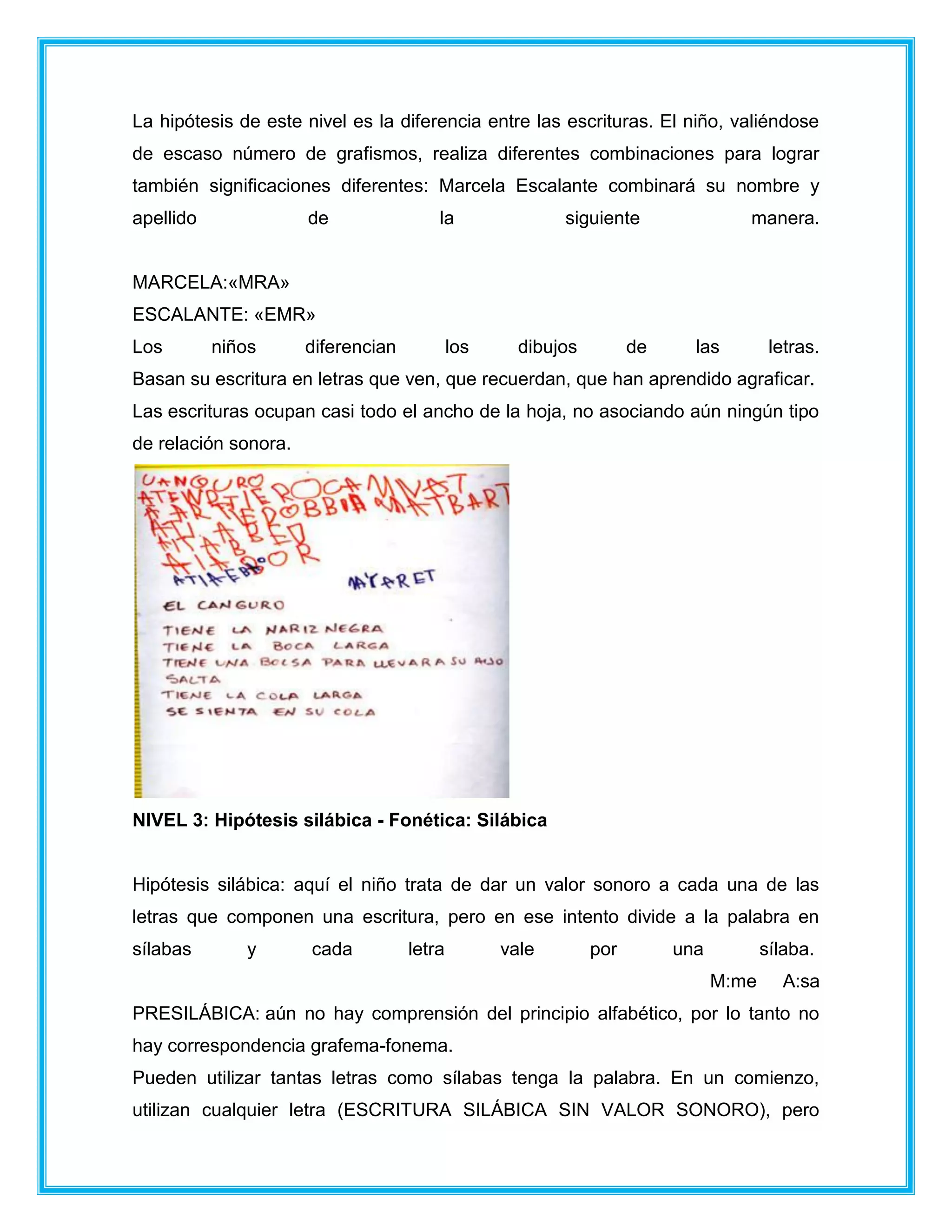La hipótesis de este nivel es la diferencia entre las escrituras. El niño, valiéndose
de escaso número de grafismos, realiza diferentes combinaciones para lograr
también significaciones diferentes: Marcela Escalante combinará su nombre y
apellido de la siguiente manera.
MARCELA:«MRA»
ESCALANTE: «EMR»
Los niños diferencian los dibujos de las letras.
Basan su escritura en letras que ven, que recuerdan, que han aprendido agraficar.
Las escrituras ocupan casi todo el ancho de la hoja, no asociando aún ningún tipo
de relación sonora.
NIVEL 3: Hipótesis silábica - Fonética: Silábica
Hipótesis silábica: aquí el niño trata de dar un valor sonoro a cada una de las
letras que componen una escritura, pero en ese intento divide a la palabra en
sílabas y cada letra vale por una sílaba.
M:me A:sa
PRESILÁBICA: aún no hay comprensión del principio alfabético, por lo tanto no
hay correspondencia grafema-fonema.
Pueden utilizar tantas letras como sílabas tenga la palabra. En un comienzo,
utilizan cualquier letra (ESCRITURA SILÁBICA SIN VALOR SONORO), pero
 