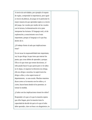 A través de actividades, por ejemplo el respeto
de reglas, comprende la importancia, pero igual
es través de pláticas, de juego en lo particular la
mejor manera de que aprendan reglas es a través
del juego, las vocales por medio de las vocales
con la lectura, la dramatización sirve para
interpretar las lecturas. El lenguaje oral y el de
exploración y conocimiento son el más
importante, porque el lenguaje es lo que hay
dentro de ti.
¿El trabajo frente al aula que implicaciones
tiene?
En mi recae la responsabilidad más importante,
soy la que dirige, la que tiene que marcar las
pauta, que cosas deben de aprender y porque.
Ella es la que tiene que tomar decisiones, el
niño puede hacer lo que quiera pero si tú sabes
no lo dejas, ni siquiera la directora nos dirige,
ella nos dirige a nosotras, la supervisora las
dirige a ellas y a las supervisoras el
departamento, es una escala. Muchas maestras
dicen como es la maestra son los niños y si
cierto, hacen hasta donde tú les permites, te
toman la medida.
¿Cuáles son las implicaciones tienen los niños?
Responder a lo que a lo que la maestra espera
que ellos hagan, pero la maestra tiene la
capacidad de decidir de qué es lo que el niño
debe aprender, claro en base a tu diagnóstico, tu
 